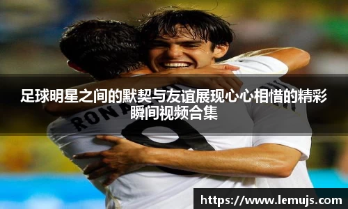 足球明星之间的默契与友谊展现心心相惜的精彩瞬间视频合集